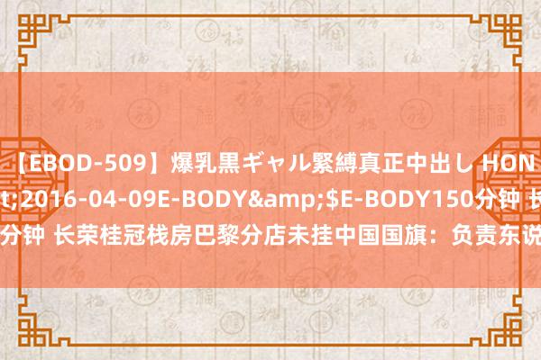 【EBOD-509】爆乳黒ギャル緊縛真正中出し HONOKA</a>2016-04-09E-BODY&$E-BODY150分钟 长荣桂冠栈房巴黎分店未挂中国国旗：负责东说念主把脏水泼给了亚马逊