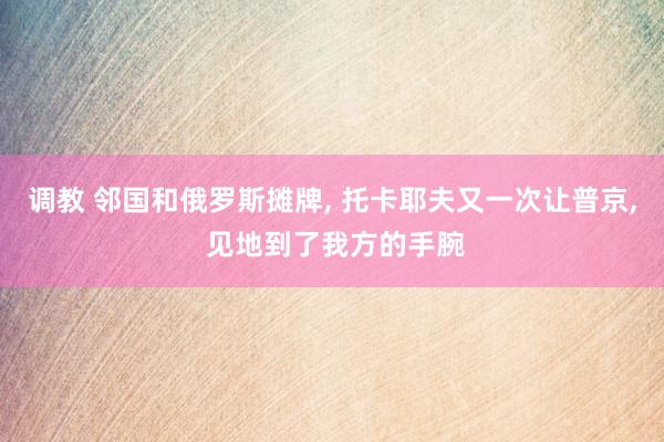 调教 邻国和俄罗斯摊牌, 托卡耶夫又一次让普京, 见地到了我方的手腕