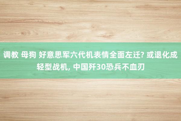 调教 母狗 好意思军六代机表情全面左迁? 或退化成轻型战机, 中国歼30恐兵不血刃