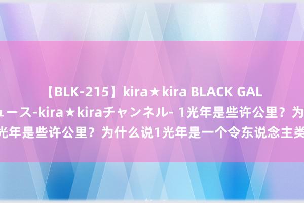 【BLK-215】kira★kira BLACK GAL 黒ギャル・EMIRIプロデュース-kira★kiraチャンネル- 1光年是些许公里？为什么说1光年是一个令东说念主类沮丧的圭臬？