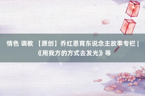 情色 调教 【原创】乔红恩育东说念主故事专栏 | 《用我方的方式去发光》等