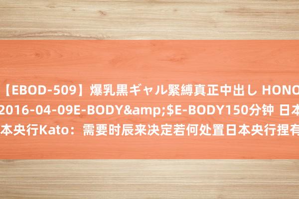 【EBOD-509】爆乳黒ギャル緊縛真正中出し HONOKA</a>2016-04-09E-BODY&$E-BODY150分钟 日本央行Kato：需要时辰来决定若何处置日本央行捏有的ETF 并不琢磨立即出售ETF