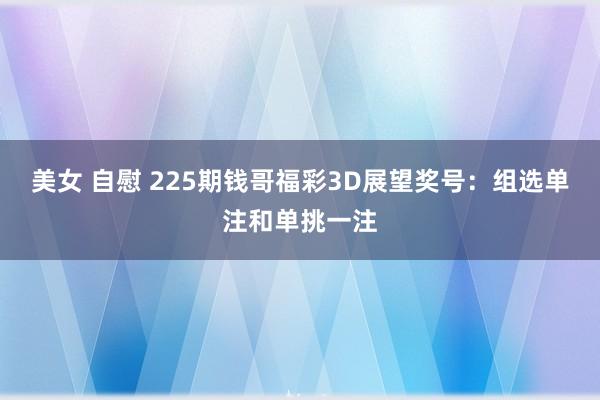 美女 自慰 225期钱哥福彩3D展望奖号：组选单注和单挑一注