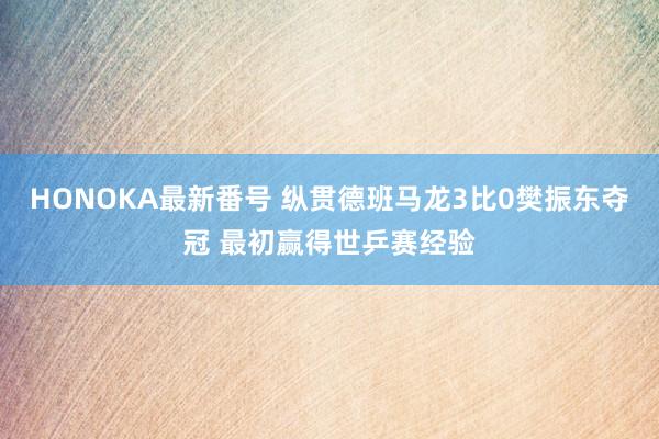 HONOKA最新番号 纵贯德班马龙3比0樊振东夺冠 最初赢得世乒赛经验