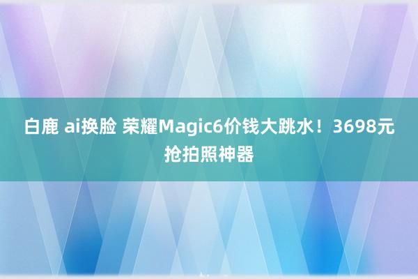 白鹿 ai换脸 荣耀Magic6价钱大跳水！3698元抢拍照神器