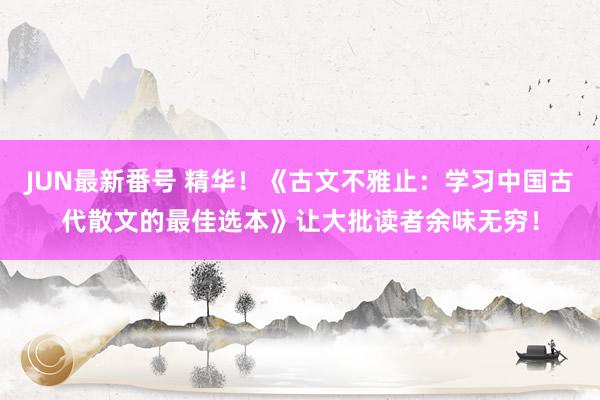 JUN最新番号 精华！《古文不雅止：学习中国古代散文的最佳选本》让大批读者余味无穷！