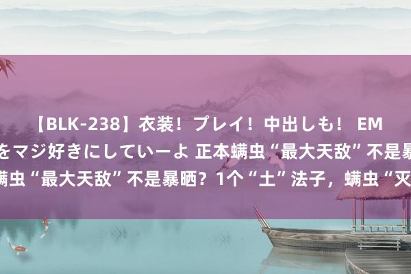 【BLK-238】衣装！プレイ！中出しも！ EMIRIのつぶやき指令で私をマジ好きにしていーよ 正本螨虫“最大天敌”不是暴晒？1个“土”法子，螨虫“灭绝了”