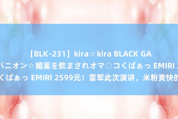 【BLK-231】kira☆kira BLACK GAL 黒ギャル中出し温泉コンパニオン☆媚薬を飲まされオマ○コくぱぁっ EMIRI 2599元！雷军此次演讲，米粉爽快的炸了