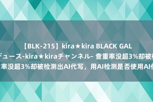 【BLK-215】kira★kira BLACK GAL 黒ギャル・EMIRIプロデュース-kira★kiraチャンネル- 查重率没超3%却被检测出AI代写，用AI检测是否使用AI代写治标不治本