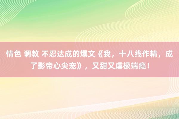 情色 调教 不忍达成的爆文《我，十八线作精，成了影帝心尖宠》，又甜又虐极端瘾！