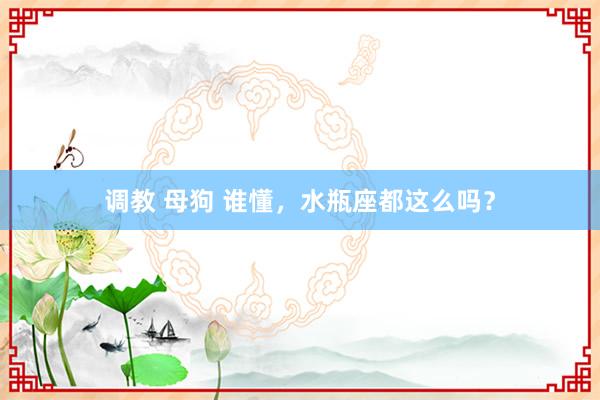 调教 母狗 谁懂，水瓶座都这么吗？