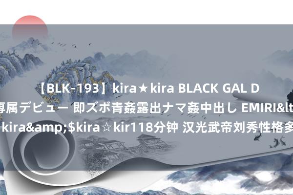 【BLK-193】kira★kira BLACK GAL DEBUT 日焼け黒ギャル専属デビュー 即ズボ青姦露出ナマ姦中出し EMIRI</a>2014-11-19kira☆kira&$kira☆kir118分钟 汉光武帝刘秀性格多变，对爱情的确专一吗？的确勤政治国吗？