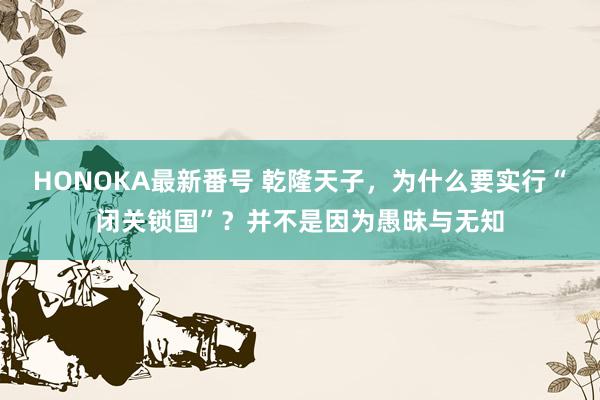 HONOKA最新番号 乾隆天子，为什么要实行“闭关锁国”？并不是因为愚昧与无知