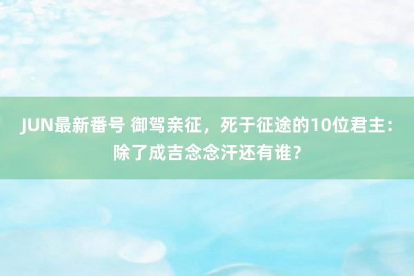 JUN最新番号 御驾亲征，死于征途的10位君主：除了成吉念念汗还有谁？