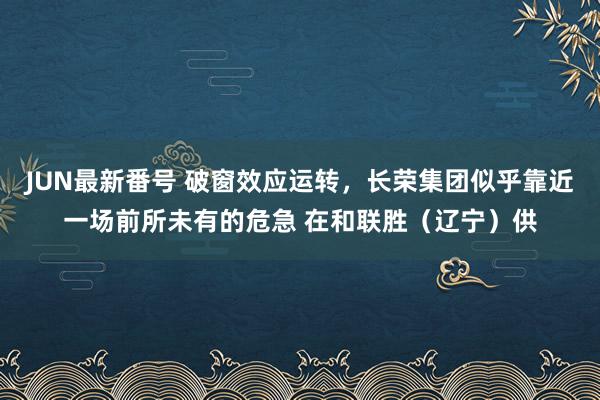 JUN最新番号 破窗效应运转，长荣集团似乎靠近一场前所未有的危急 在和联胜（辽宁）供