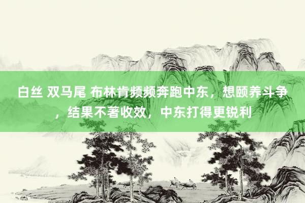 白丝 双马尾 布林肯频频奔跑中东，想颐养斗争，结果不著收效，中东打得更锐利