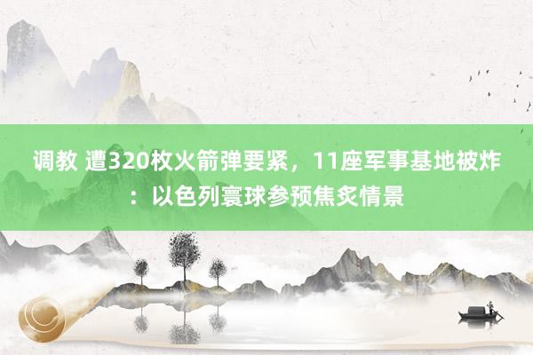 调教 遭320枚火箭弹要紧，11座军事基地被炸：以色列寰球参预焦炙情景