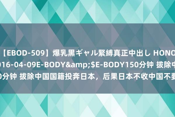 【EBOD-509】爆乳黒ギャル緊縛真正中出し HONOKA</a>2016-04-09E-BODY&$E-BODY150分钟 拔除中国国籍投奔日本，后果日本不收中国不要，成为夹缝中的黑户