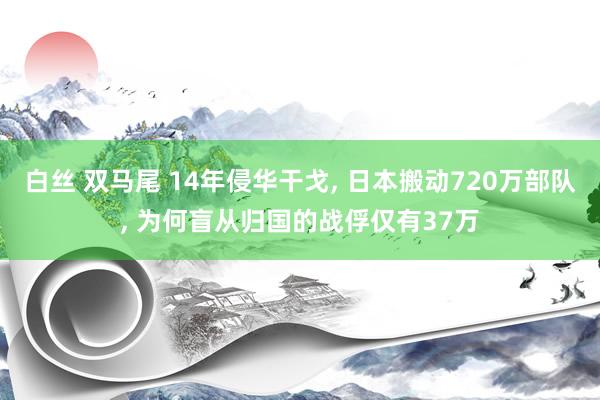 白丝 双马尾 14年侵华干戈, 日本搬动720万部队, 为何盲从归国的战俘仅有37万