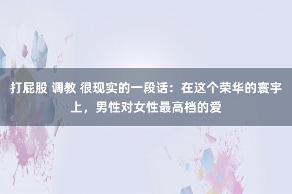 打屁股 调教 很现实的一段话：在这个荣华的寰宇上，男性对女性最高档的爱