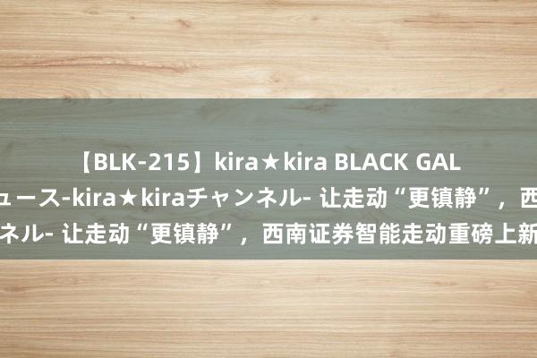 【BLK-215】kira★kira BLACK GAL 黒ギャル・EMIRIプロデュース-kira★kiraチャンネル- 让走动“更镇静”，西南证券智能走动重磅上新